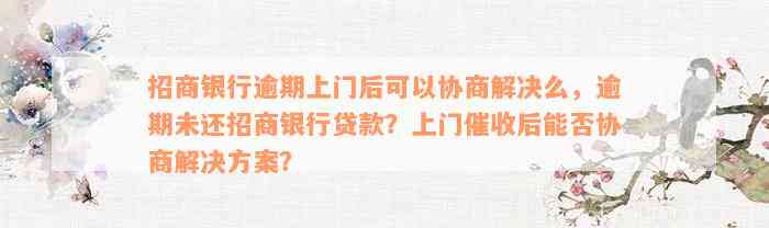 招商银行逾期上门后可以协商解决么，逾期未还招商银行贷款？上门催收后能否协商解决方案？