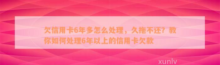 欠信用卡6年多怎么处理，久拖不还？教你如何处理6年以上的信用卡欠款