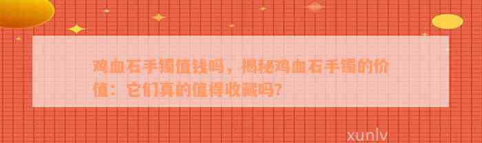 鸡血石手镯值钱吗，揭秘鸡血石手镯的价值：它们真的值得收藏吗？