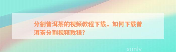 分割普洱茶的视频教程下载，如何下载普洱茶分割视频教程？