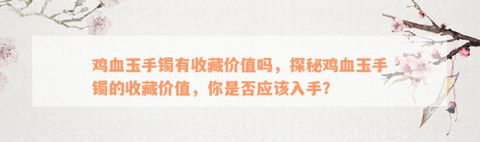 鸡血玉手镯有收藏价值吗，探秘鸡血玉手镯的收藏价值，你是否应该入手？