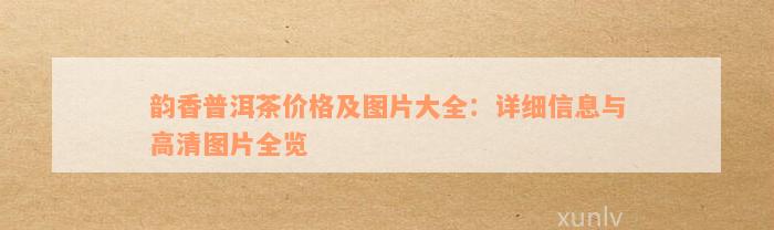 韵香普洱茶价格及图片大全：详细信息与高清图片全览