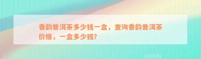 香韵普洱茶多少钱一盒，查询香韵普洱茶价格，一盒多少钱？