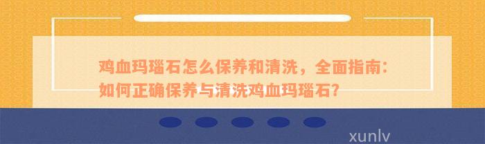 鸡血玛瑙石怎么保养和清洗，全面指南：如何正确保养与清洗鸡血玛瑙石？