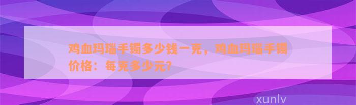 鸡血玛瑙手镯多少钱一克，鸡血玛瑙手镯价格：每克多少元？