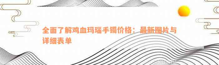 全面了解鸡血玛瑙手镯价格：最新图片与详细表单