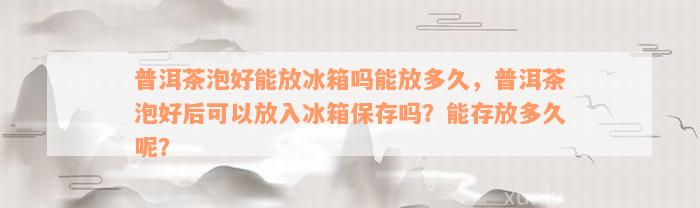 普洱茶泡好能放冰箱吗能放多久，普洱茶泡好后可以放入冰箱保存吗？能存放多久呢？