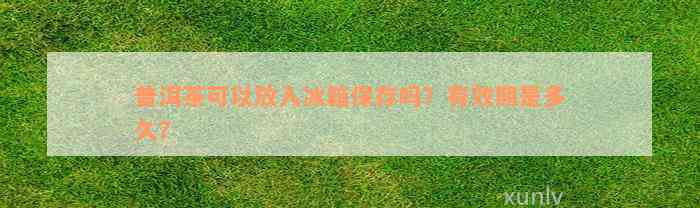 普洱茶可以放入冰箱保存吗？有效期是多久？