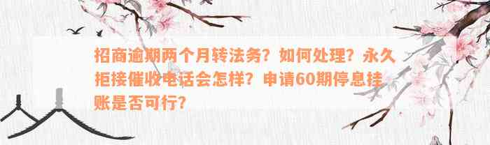 招商逾期两个月转法务？如何处理？永久拒接催收电话会怎样？申请60期停息挂账是否可行？