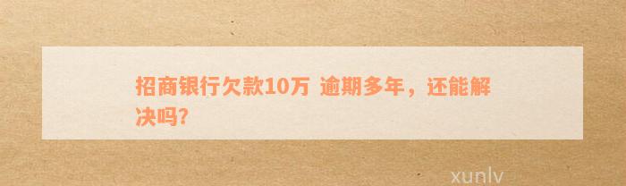 招商银行欠款10万 逾期多年，还能解决吗？