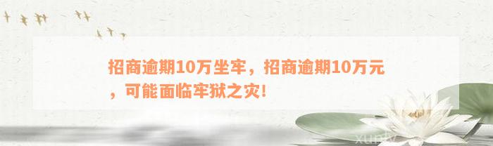 招商逾期10万坐牢，招商逾期10万元，可能面临牢狱之灾！