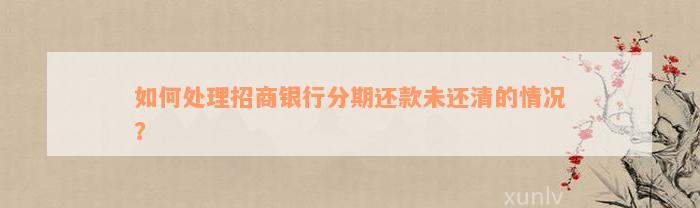 如何处理招商银行分期还款未还清的情况？