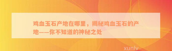 鸡血玉石产地在哪里，揭秘鸡血玉石的产地——你不知道的神秘之处