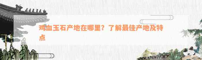 鸡血玉石产地在哪里？了解最佳产地及特点