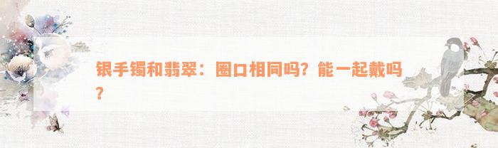 银手镯和翡翠：圈口相同吗？能一起戴吗？