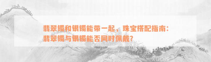 翡翠镯和银镯能带一起，珠宝搭配指南：翡翠镯与银镯能否同时佩戴？