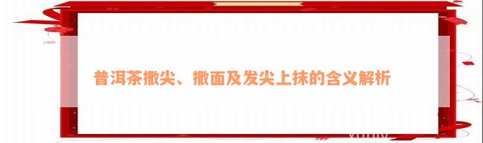 普洱茶撒尖、撒面及发尖上抹的含义解析