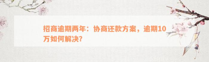 招商逾期两年：协商还款方案，逾期10万如何解决？