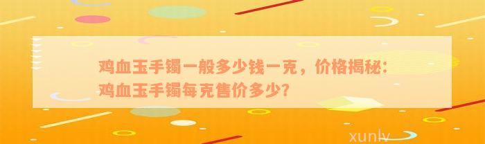 鸡血玉手镯一般多少钱一克，价格揭秘：鸡血玉手镯每克售价多少？