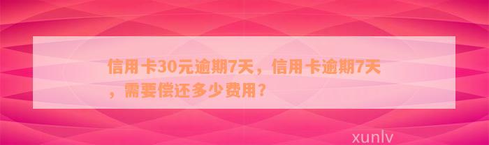 信用卡30元逾期7天，信用卡逾期7天，需要偿还多少费用？