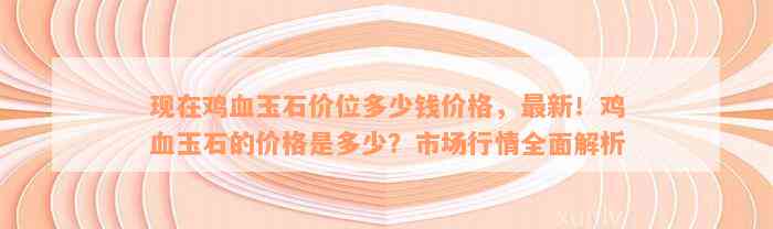 现在鸡血玉石价位多少钱价格，最新！鸡血玉石的价格是多少？市场行情全面解析