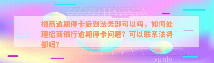 招商逾期停卡后到法务部可以吗，如何处理招商银行逾期停卡问题？可以联系法务部吗？