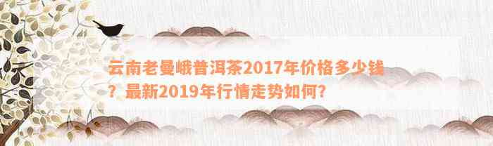 云南老曼峨普洱茶2017年价格多少钱？最新2019年行情走势如何？