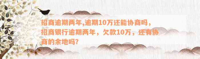 招商逾期两年,逾期10万还能协商吗，招商银行逾期两年，欠款10万，还有协商的余地吗？