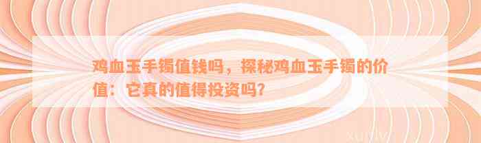 鸡血玉手镯值钱吗，探秘鸡血玉手镯的价值：它真的值得投资吗？