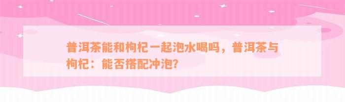 普洱茶能和枸杞一起泡水喝吗，普洱茶与枸杞：能否搭配冲泡？