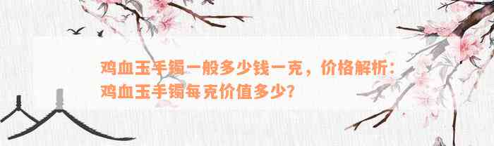 鸡血玉手镯一般多少钱一克，价格解析：鸡血玉手镯每克价值多少？