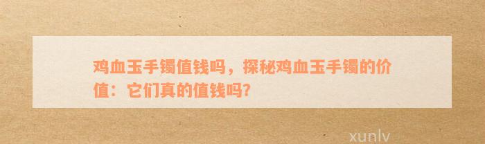 鸡血玉手镯值钱吗，探秘鸡血玉手镯的价值：它们真的值钱吗？