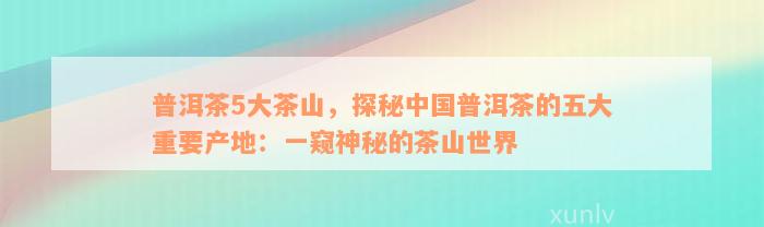 普洱茶5大茶山，探秘中国普洱茶的五大重要产地：一窥神秘的茶山世界