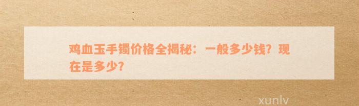 鸡血玉手镯价格全揭秘：一般多少钱？现在是多少？