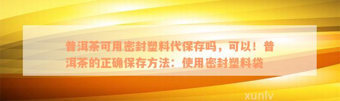 普洱茶可用密封塑料代保存吗，可以！普洱茶的正确保存方法：使用密封塑料袋