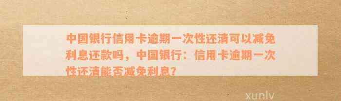 中国银行信用卡逾期一次性还清可以减免利息还款吗，中国银行：信用卡逾期一次性还清能否减免利息？