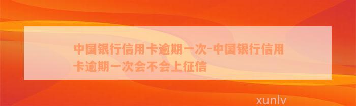 中国银行信用卡逾期一次-中国银行信用卡逾期一次会不会上征信