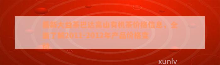 最新大益茶巴达高山有机茶价格信息，全面了解2011-2012年产品价格变动