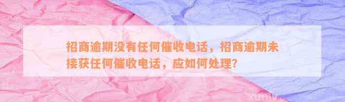 招商逾期没有任何催收电话，招商逾期未接获任何催收电话，应如何处理？