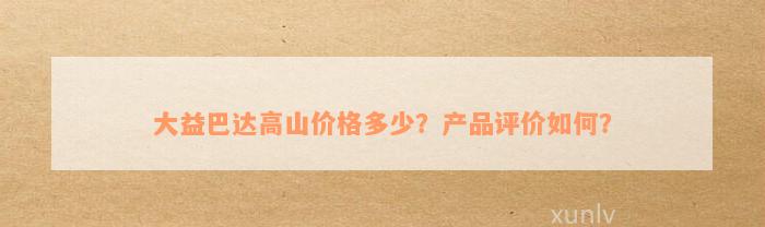 大益巴达高山价格多少？产品评价如何？