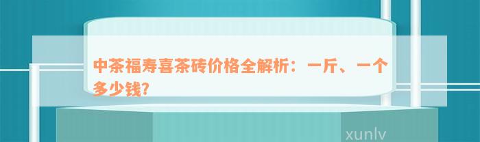 中茶福寿喜茶砖价格全解析：一斤、一个多少钱？