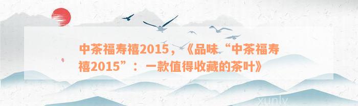 中茶福寿禧2015，《品味“中茶福寿禧2015”：一款值得收藏的茶叶》