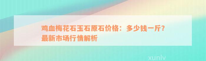 鸡血梅花石玉石原石价格：多少钱一斤？最新市场行情解析