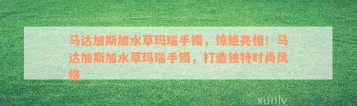 马达加斯加水草玛瑙手镯，惊艳亮相！马达加斯加水草玛瑙手镯，打造独特时尚风格