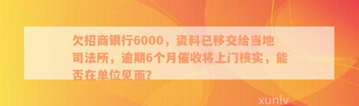 欠招商银行6000，资料已移交给当地司法所，逾期6个月催收将上门核实，能否在单位见面？