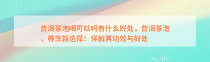 普洱茶泡喝可以吗有什么好处，普洱茶泡，养生新选择！详解其功效与好处