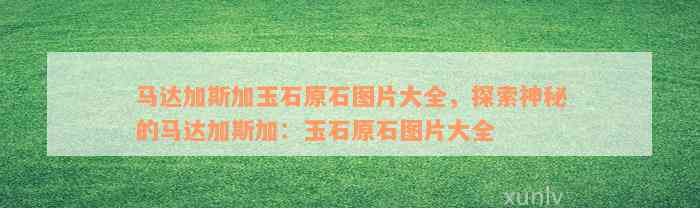 马达加斯加玉石原石图片大全，探索神秘的马达加斯加：玉石原石图片大全