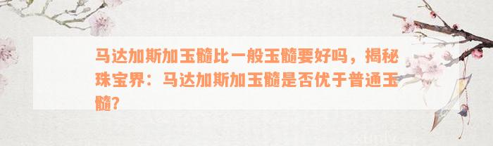 马达加斯加玉髓比一般玉髓要好吗，揭秘珠宝界：马达加斯加玉髓是否优于普通玉髓？