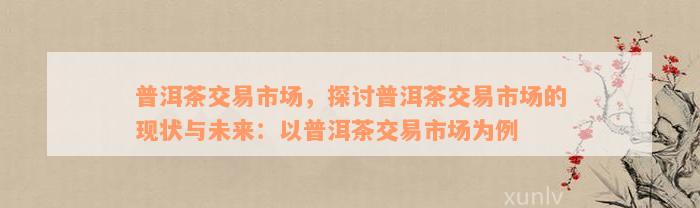 普洱茶交易市场，探讨普洱茶交易市场的现状与未来：以普洱茶交易市场为例