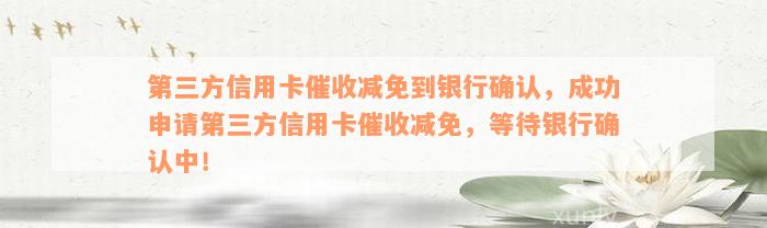 第三方信用卡催收减免到银行确认，成功申请第三方信用卡催收减免，等待银行确认中！